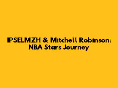 IPSELMZH & Mitchell Robinson: NBA Stars' Journey