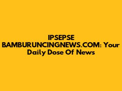 IPSEPSE BAMBURUNCINGNEWS.COM: Your Daily Dose Of News