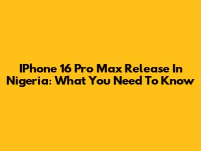 IPhone 16 Pro Max Release In Nigeria: What You Need To Know