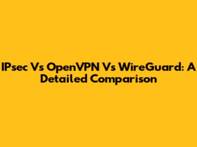 IPsec Vs OpenVPN Vs WireGuard: A Detailed Comparison