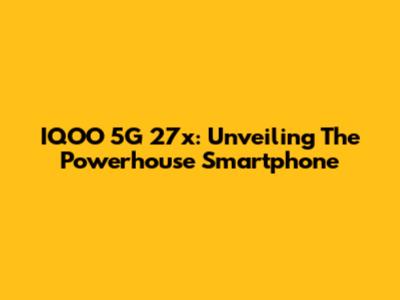 IQOO 5G 27x: Unveiling The Powerhouse Smartphone