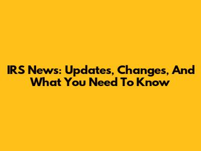 IRS News: Updates, Changes, And What You Need To Know