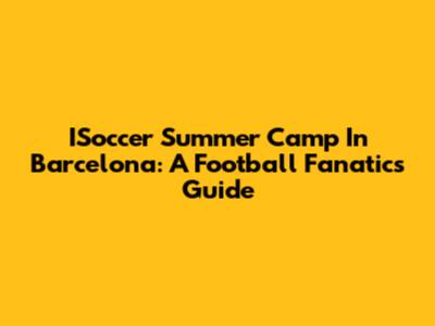 ISoccer Summer Camp In Barcelona: A Football Fanatic's Guide