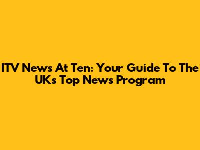 ITV News At Ten: Your Guide To The UK's Top News Program