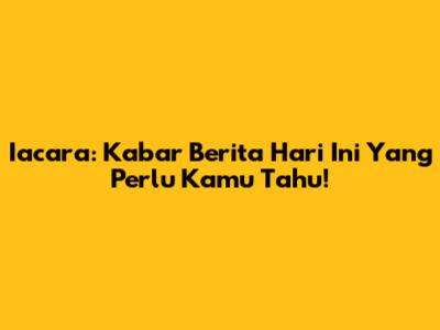 Iacara: Kabar Berita Hari Ini Yang Perlu Kamu Tahu!