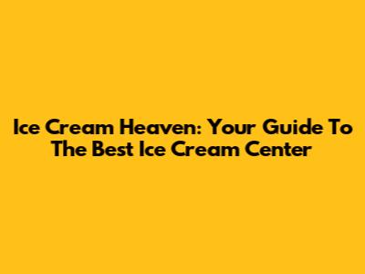 Ice Cream Heaven: Your Guide To The Best Ice Cream Center