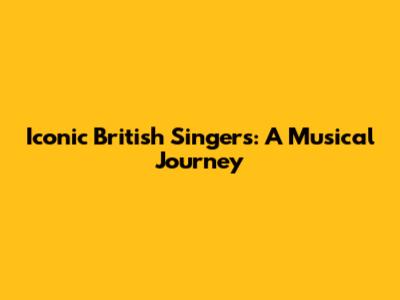 Iconic British Singers: A Musical Journey