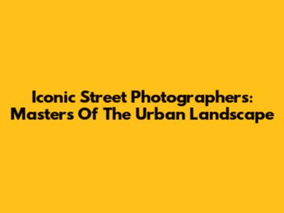 Iconic Street Photographers: Masters Of The Urban Landscape