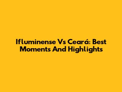 Ifluminense Vs Ceará: Best Moments And Highlights