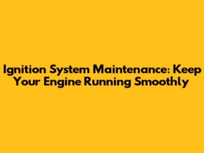 Ignition System Maintenance: Keep Your Engine Running Smoothly