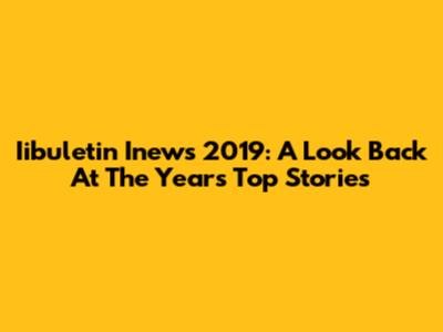Iibuletin Inews 2019: A Look Back At The Year's Top Stories