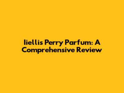 Iiellis Perry Parfum: A Comprehensive Review