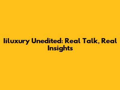 Iiluxury Unedited: Real Talk, Real Insights
