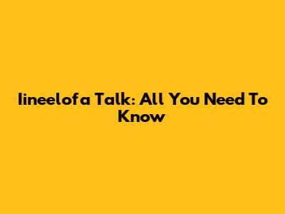 Iineelofa Talk: All You Need To Know