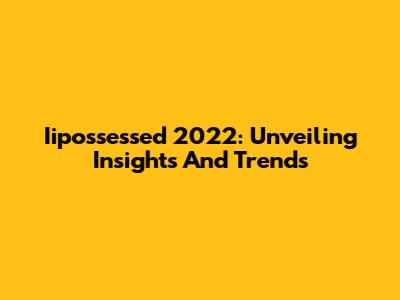 Iipossessed 2022: Unveiling Insights And Trends