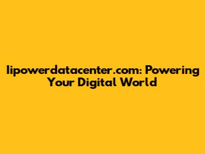 Iipowerdatacenter.com: Powering Your Digital World