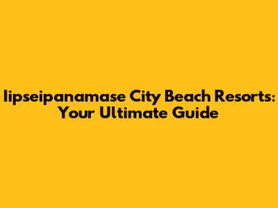 Iipseipanamase City Beach Resorts: Your Ultimate Guide