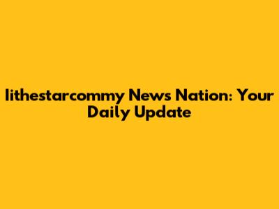 Iithestarcommy News Nation: Your Daily Update