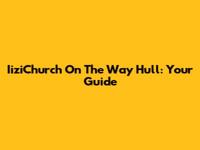 IiziChurch On The Way Hull: Your Guide
