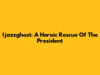 Ijazzghost: A Heroic Rescue Of The President
