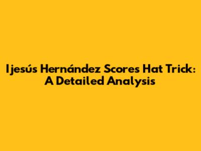 Ijesús Hernández Scores Hat Trick: A Detailed Analysis