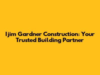 Ijim Gardner Construction: Your Trusted Building Partner