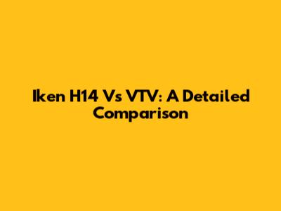 Iken H14 Vs VTV: A Detailed Comparison