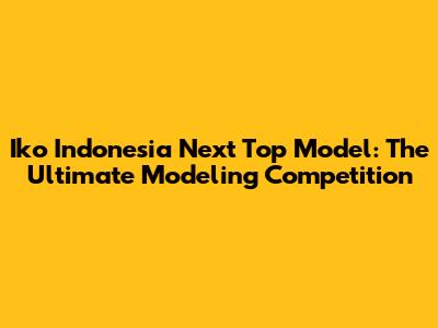 Iko Indonesia Next Top Model: The Ultimate Modeling Competition