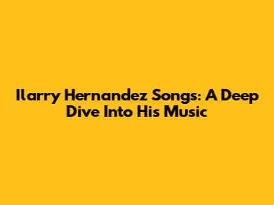 Ilarry Hernandez Songs: A Deep Dive Into His Music