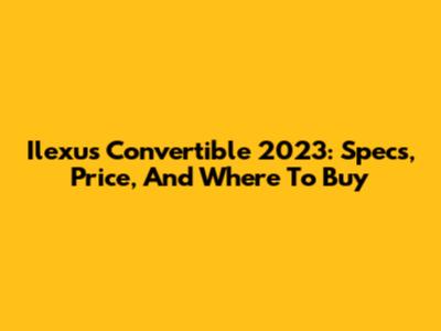 Ilexus Convertible 2023: Specs, Price, And Where To Buy