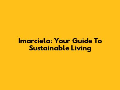 Imarciela: Your Guide To Sustainable Living