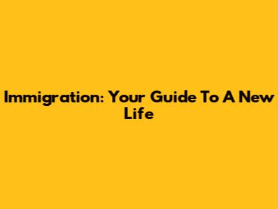 Immigration: Your Guide To A New Life