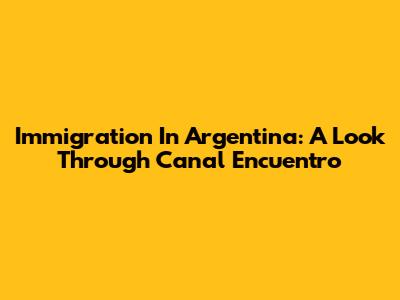 Immigration In Argentina: A Look Through Canal Encuentro