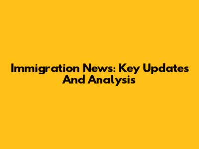Immigration News: Key Updates And Analysis
