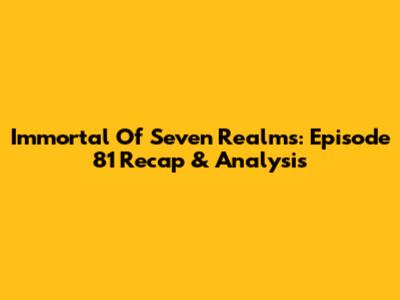 Immortal Of Seven Realms: Episode 81 Recap & Analysis