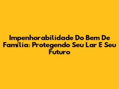 Impenhorabilidade Do Bem De Família: Protegendo Seu Lar E Seu Futuro