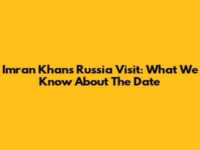 Imran Khan's Russia Visit: What We Know About The Date