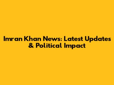 Imran Khan News: Latest Updates & Political Impact