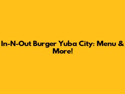 In-N-Out Burger Yuba City: Menu & More!