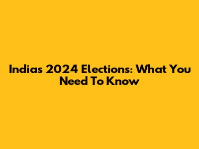 India's 2024 Elections: What You Need To Know