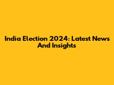 India Election 2024: Latest News And Insights