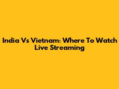 India Vs Vietnam: Where To Watch Live Streaming