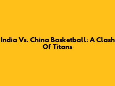 India Vs. China Basketball: A Clash Of Titans