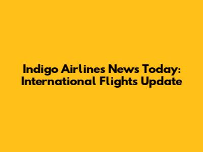 Indigo Airlines News Today: International Flights Update
