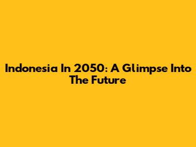 Indonesia In 2050: A Glimpse Into The Future