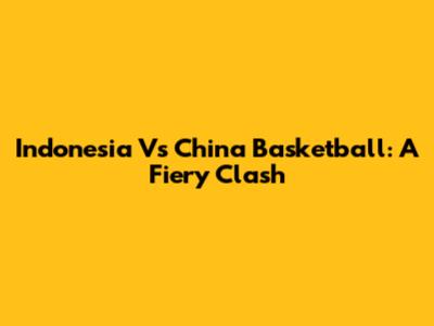 Indonesia Vs China Basketball: A Fiery Clash