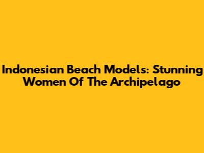 Indonesian Beach Models: Stunning Women Of The Archipelago