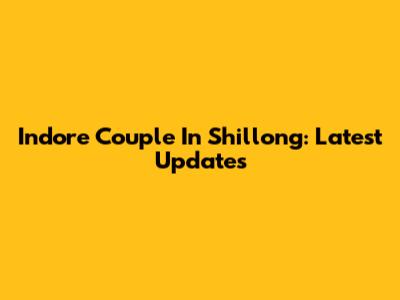 Indore Couple In Shillong: Latest Updates