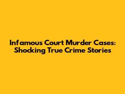 Infamous Court Murder Cases: Shocking True Crime Stories