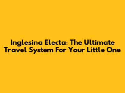 Inglesina Electa: The Ultimate Travel System For Your Little One